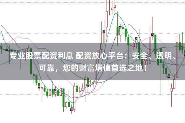 专业股票配资利息 配资放心平台：安全、透明、可靠，您的财富增值首选之地！