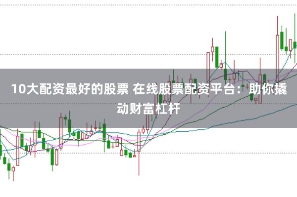 10大配资最好的股票 在线股票配资平台：助你撬动财富杠杆