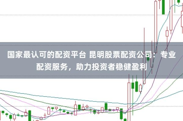 国家最认可的配资平台 昆明股票配资公司：专业配资服务，助力投资者稳健盈利