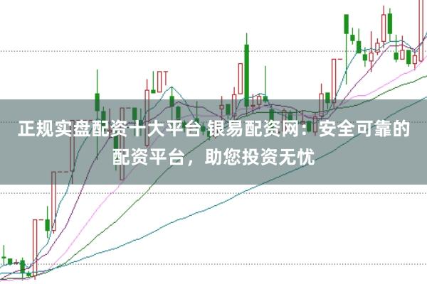 正规实盘配资十大平台 银易配资网：安全可靠的配资平台，助您投资无忧
