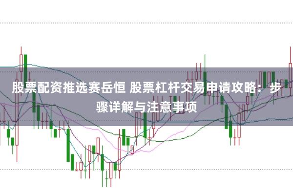 股票配资推选赛岳恒 股票杠杆交易申请攻略：步骤详解与注意事项