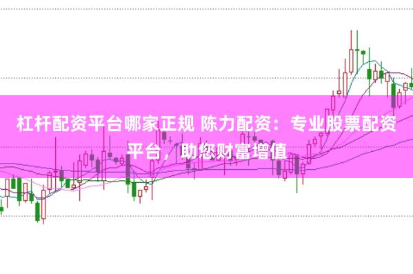 杠杆配资平台哪家正规 陈力配资：专业股票配资平台，助您财富增值