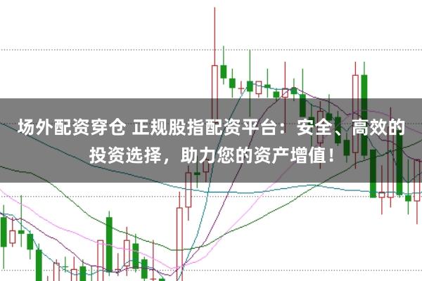 场外配资穿仓 正规股指配资平台：安全、高效的投资选择，助力您的资产增值！