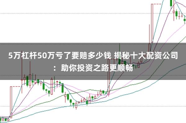 5万杠杆50万亏了要赔多少钱 揭秘十大配资公司：助你投资之路更顺畅