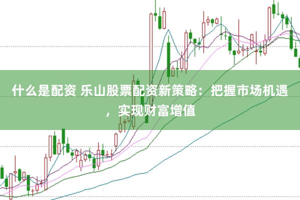什么是配资 乐山股票配资新策略：把握市场机遇，实现财富增值