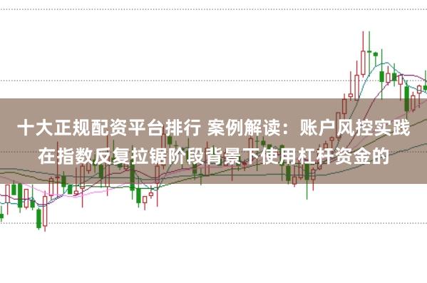 十大正规配资平台排行 案例解读:账户风控实践在指数反复拉锯阶段背景下使用杠杆资金的