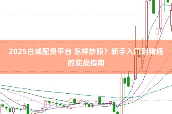 2025白城配资平台 怎样炒股？新手入门到精通的实战指南