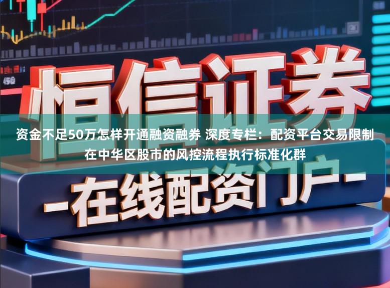 资金不足50万怎样开通融资融券 深度专栏：配资平台交易限制在中华区股市的风控流程执行标准化群