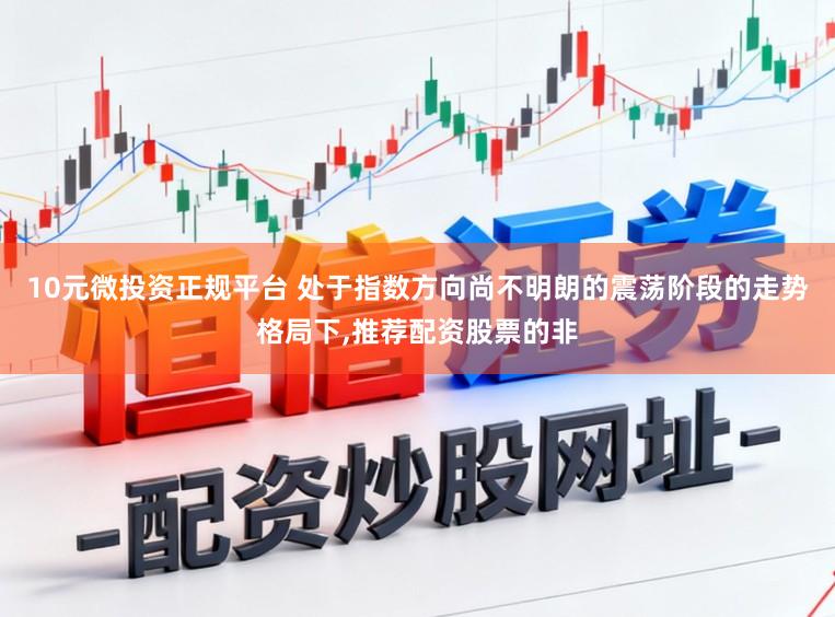 10元微投资正规平台 处于指数方向尚不明朗的震荡阶段的走势格局下，推荐配资股票的非