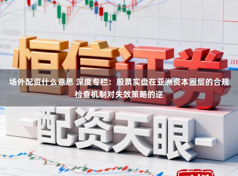 场外配资什么意思 深度专栏：股票实盘在亚洲资本圈层的合规检查机制对失效策略的逆