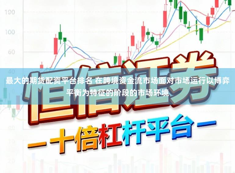 最大的期货配资平台排名 在跨境资金流市场面对市场运行以博弈平衡为特征的阶段的市场环境