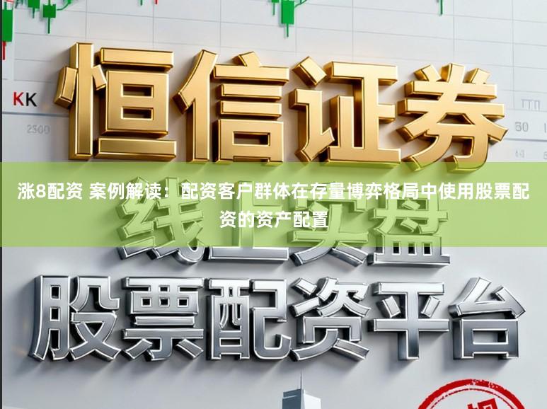 涨8配资 案例解读：配资客户群体在存量博弈格局中使用股票配资的资产配置