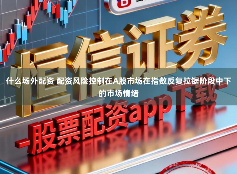 什么场外配资 配资风险控制在A股市场在指数反复拉锯阶段中下的市场情绪