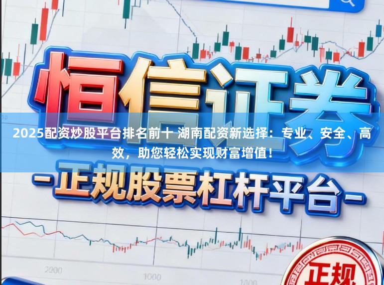 2025配资炒股平台排名前十 湖南配资新选择：专业、安全、高效，助您轻松实现财富增值！