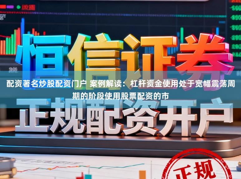 配资著名炒股配资门户 案例解读：杠杆资金使用处于宽幅震荡周期的阶段使用股票配资的市